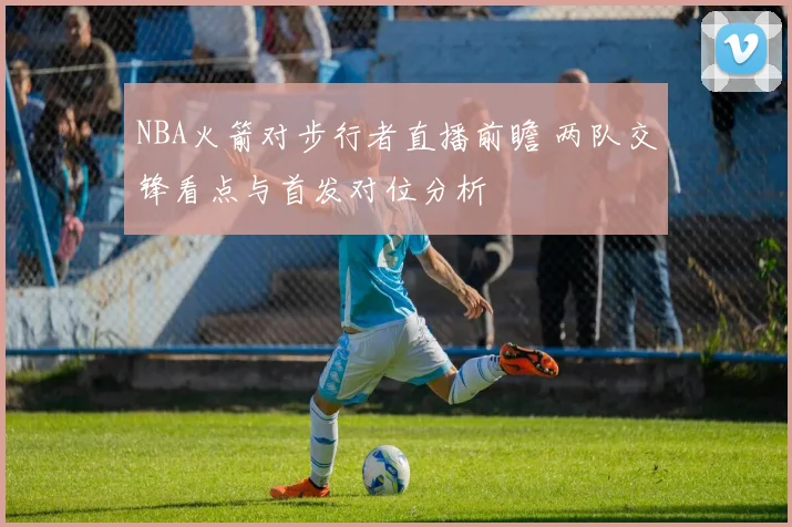 NBA火箭对步行者直播前瞻 两队交锋看点与首发对位分析