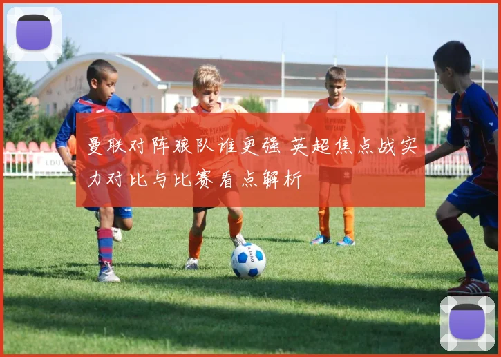 曼联对阵狼队谁更强 英超焦点战实力对比与比赛看点解析