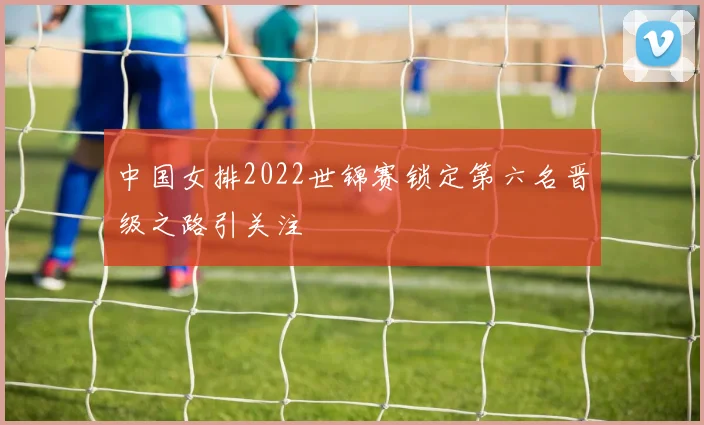 中国女排2022世锦赛锁定第六名晋级之路引关注