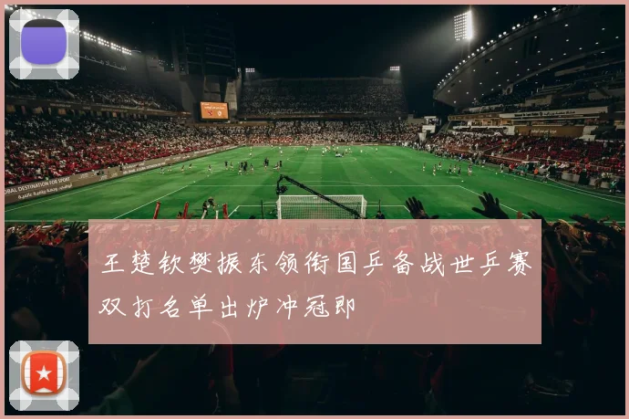 王楚钦樊振东领衔国乒备战世乒赛双打名单出炉冲冠即
