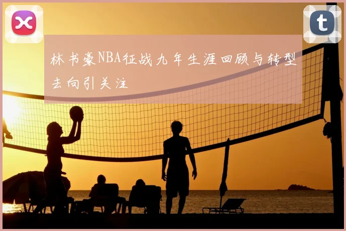 林书豪NBA征战九年生涯回顾与转型去向引关注