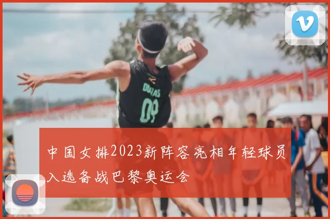 中国女排2023新阵容亮相年轻球员入选备战巴黎奥运会