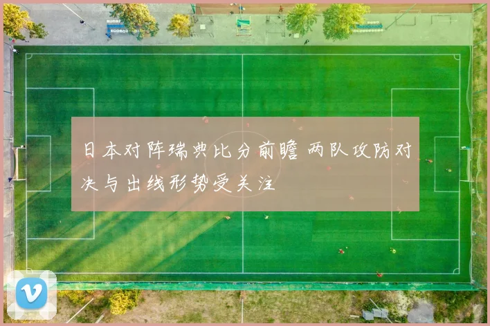 日本对阵瑞典比分前瞻 两队攻防对决与出线形势受关注
