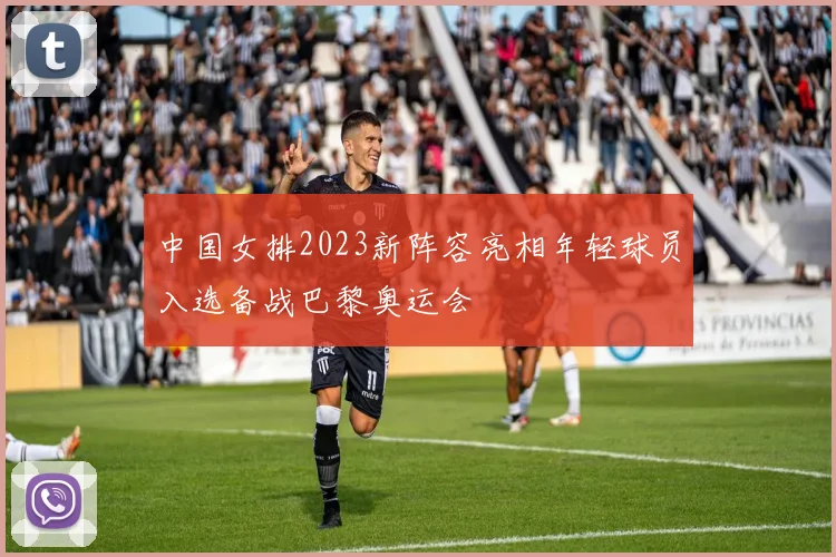 中国女排2023新阵容亮相年轻球员入选备战巴黎奥运会