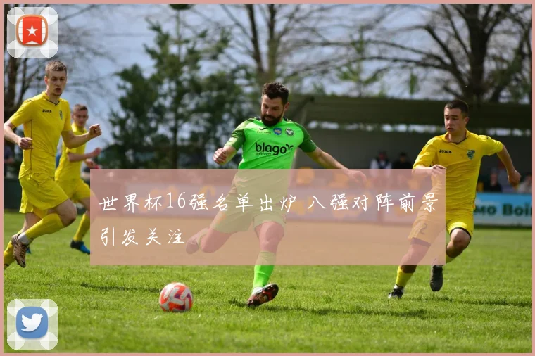 世界杯16强名单出炉 八强对阵前景引发关注