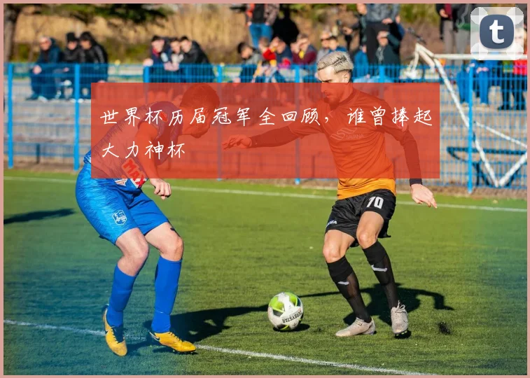 世界杯历届冠军全回顾,谁曾捧起大力神杯