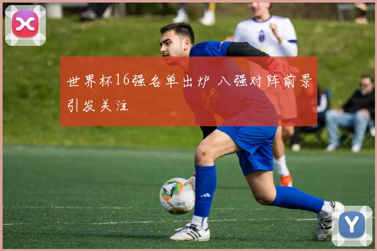 世界杯16强名单出炉 八强对阵前景引发关注